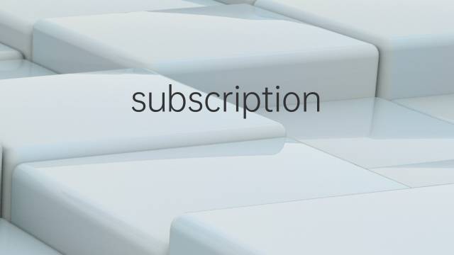 subscription是什么意思 subscription的中文翻译、读音、例句