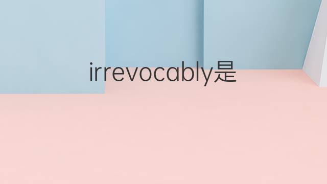 irrevocably是什么意思 irrevocably的翻译、读音、例句、中文解释