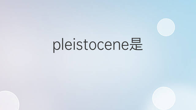 pleistocene是什么意思 pleistocene的中文翻译、读音、例句