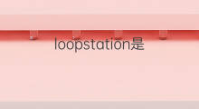 loopstation是什么意思 loopstation的中文翻译、读音、例句
